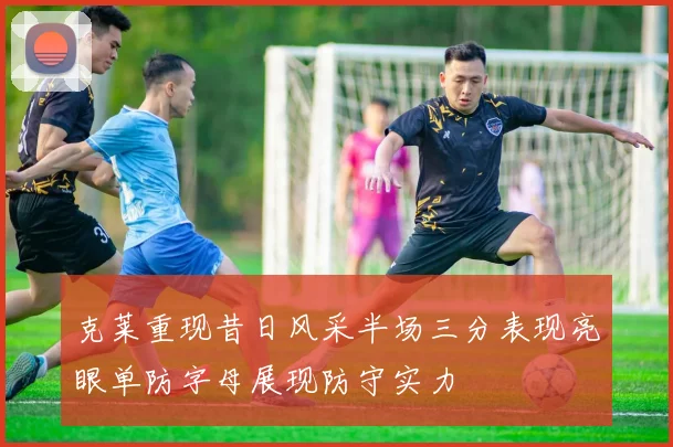 克莱重现昔日风采半场三分表现亮眼单防字母展现防守实力