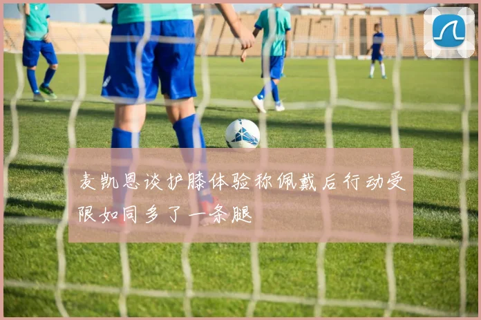 麦凯恩谈护膝体验称佩戴后行动受限如同多了一条腿