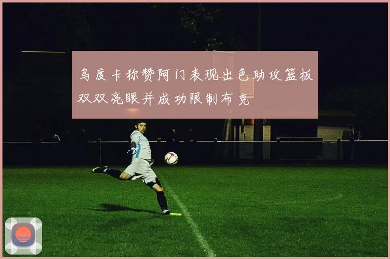 乌度卡称赞阿门表现出色助攻篮板双双亮眼并成功限制布克