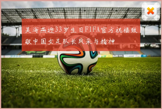 吴海燕迎33岁生日FIFA官方祝福致敬中国女足队长风采与精神