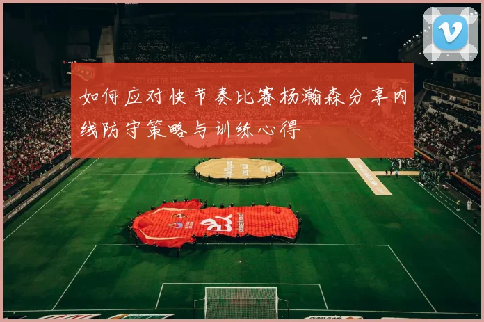 如何应对快节奏比赛杨瀚森分享内线防守策略与训练心得