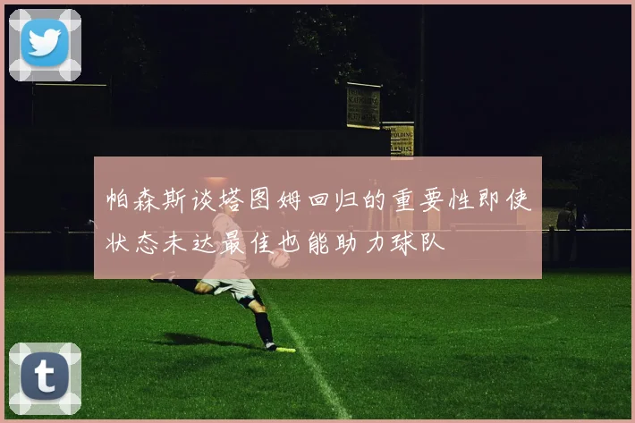 帕森斯谈塔图姆回归的重要性即使状态未达最佳也能助力球队