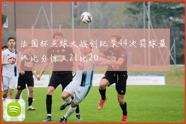 法国杯点球大战创纪录44次罚球最终比分惊人21比20
