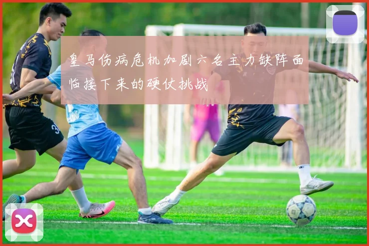皇马伤病危机加剧六名主力缺阵面临接下来的硬仗挑战