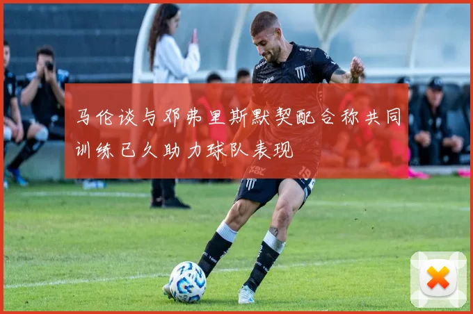 马伦谈与邓弗里斯默契配合称共同训练已久助力球队表现
