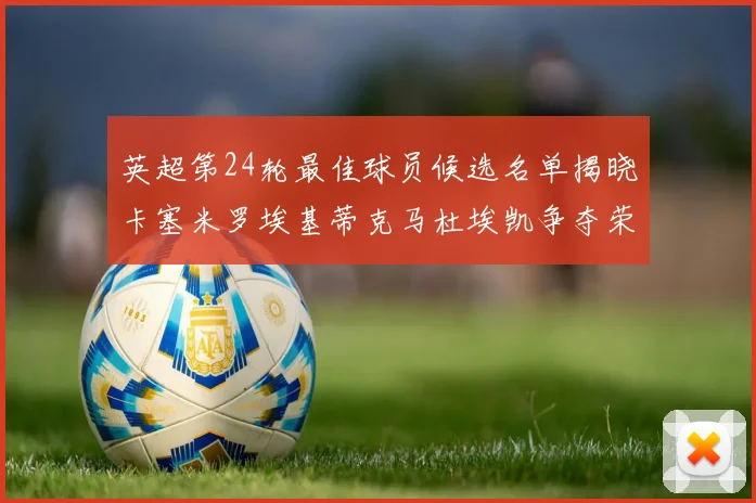 英超第24轮最佳球员候选名单揭晓卡塞米罗埃基蒂克马杜埃凯争夺荣誉