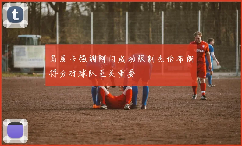 乌度卡强调阿门成功限制杰伦布朗得分对球队至关重要