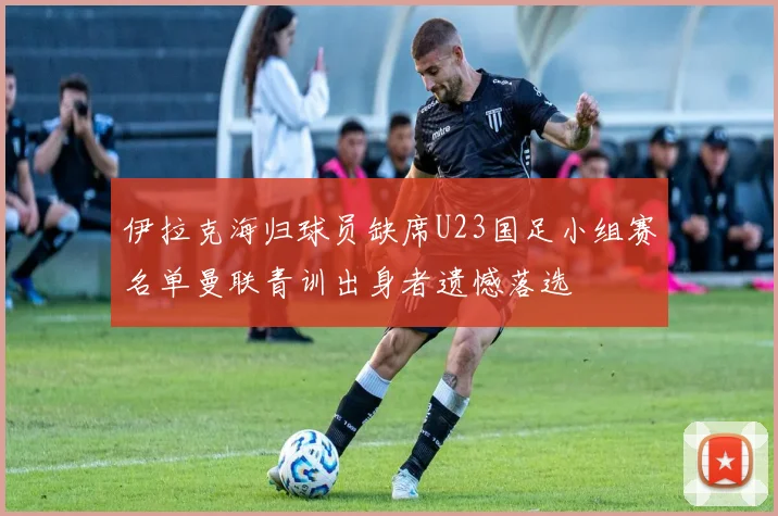 伊拉克海归球员缺席U23国足小组赛名单曼联青训出身者遗憾落选