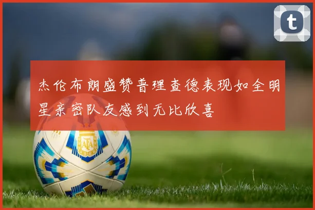 杰伦布朗盛赞普理查德表现如全明星亲密队友感到无比欣喜