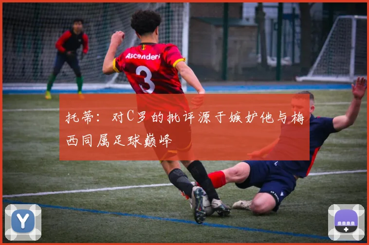 托蒂：对C罗的批评源于嫉妒他与梅西同属足球巅峰