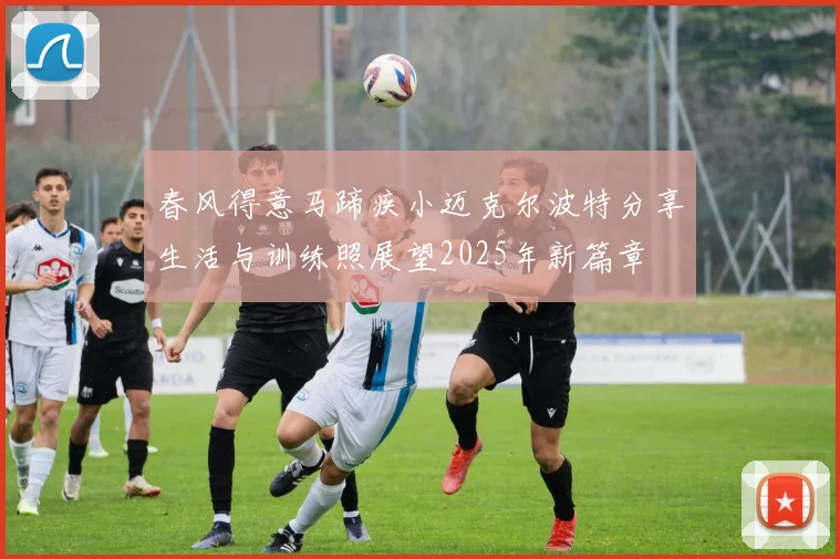 春风得意马蹄疾小迈克尔波特分享生活与训练照展望2025年新篇章