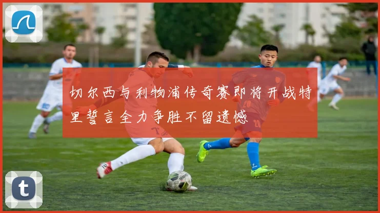 切尔西与利物浦传奇赛即将开战特里誓言全力争胜不留遗憾